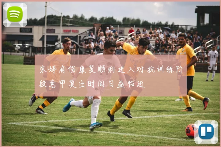 朱婷肩伤康复顺利进入对抗训练阶段意甲复出时间日益临近