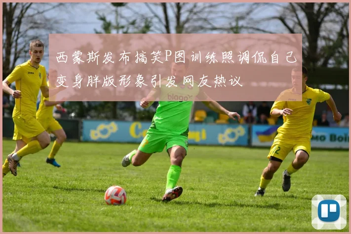 西蒙斯发布搞笑P图训练照调侃自己变身胖版形象引发网友热议