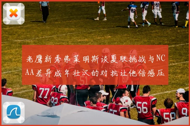 老鹰新秀弗莱明斯谈夏联挑战与NCAA差异成年壮汉的对抗让他倍感压力