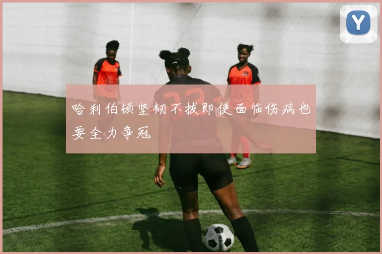 哈利伯顿坚韧不拔即使面临伤病也要全力争冠