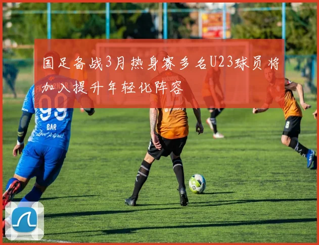 国足备战3月热身赛多名U23球员将加入提升年轻化阵容