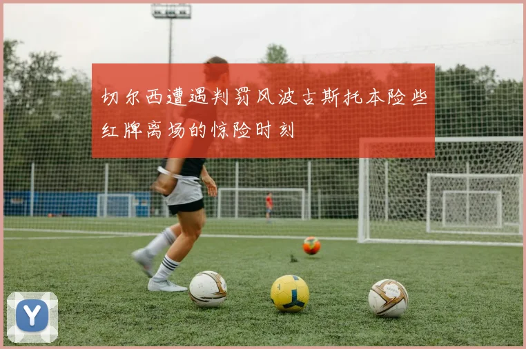 切尔西遭遇判罚风波古斯托本险些红牌离场的惊险时刻