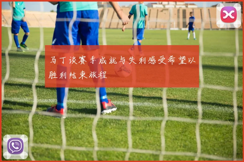 马丁谈赛季成就与失利感受希望以胜利结束旅程