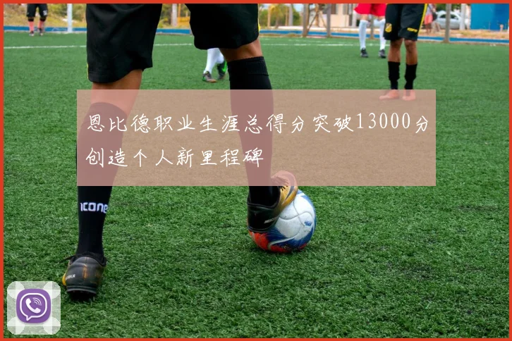 恩比德职业生涯总得分突破13000分创造个人新里程碑