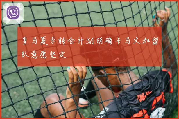 皇马夏季转会计划明确卡马文加留队意愿坚定
