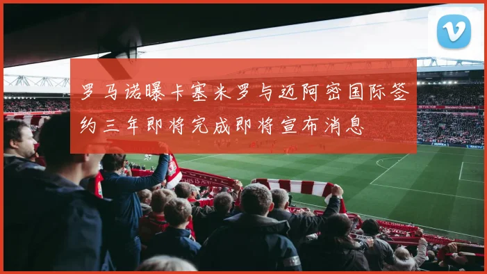 罗马诺曝卡塞米罗与迈阿密国际签约三年即将完成即将宣布消息
