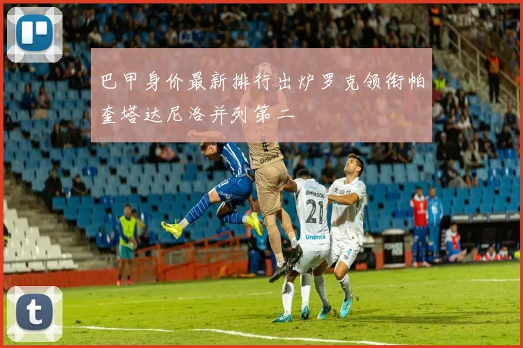 巴甲身价最新排行出炉罗克领衔帕奎塔达尼洛并列第二