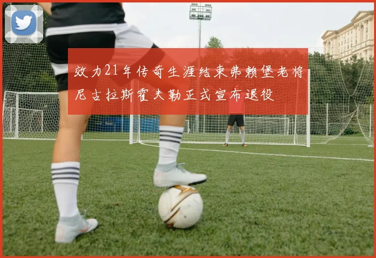 效力21年传奇生涯结束弗赖堡老将尼古拉斯霍夫勒正式宣布退役